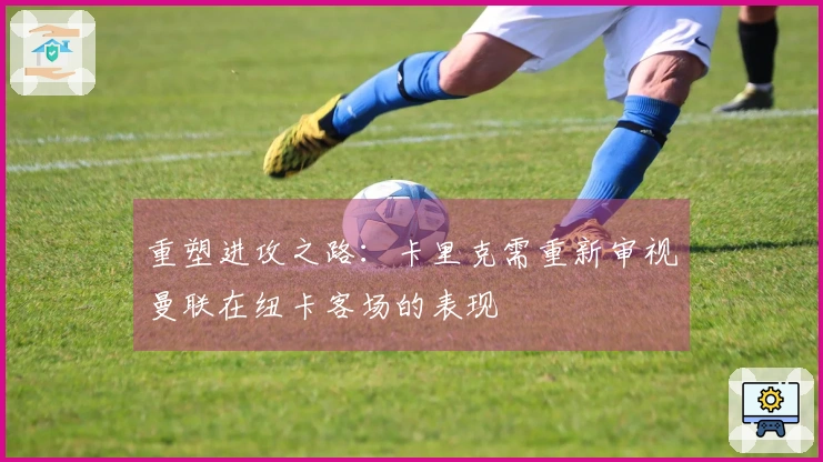 重塑进攻之路：卡里克需重新审视曼联在纽卡客场的表现