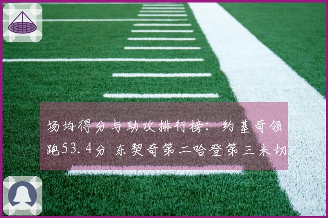 场均得分与助攻排行榜：约基奇领跑53.4分 东契奇第二哈登第三米切尔第九