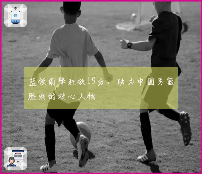 蓝领前锋狂砍19分，助力中国男篮胜利的核心人物