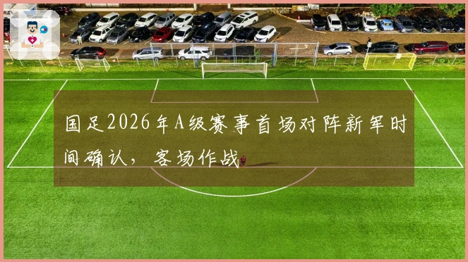 国足2026年A级赛事首场对阵新军时间确认，客场作战
