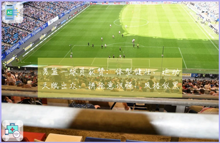 男篮一球员获赞：体型健壮，运动天赋出众，拼抢意识强，风格似黑人选手