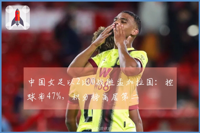 中国女足以2比0战胜孟加拉国：控球率47%，积分榜高居第二