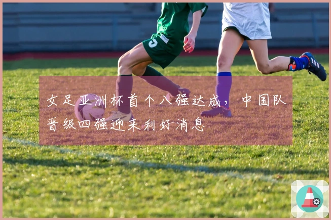 女足亚洲杯首个八强达成，中国队晋级四强迎来利好消息