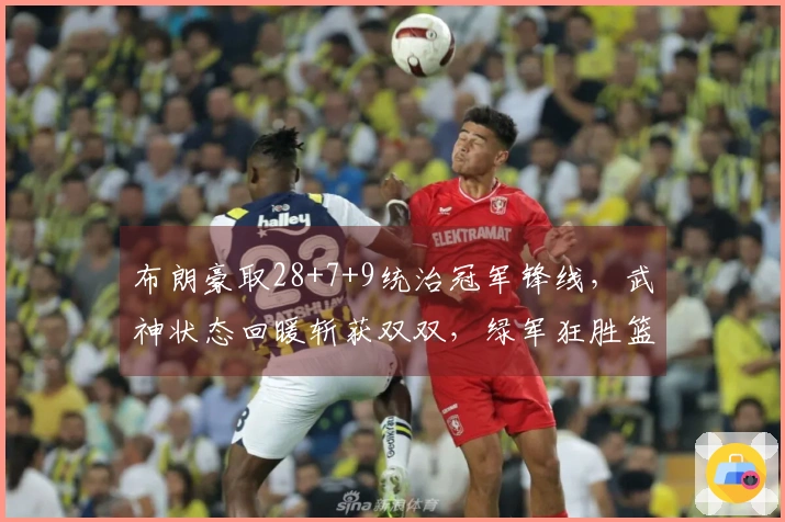 布朗豪取28+7+9统治冠军锋线，武神状态回暖斩获双双，绿军狂胜篮网37分