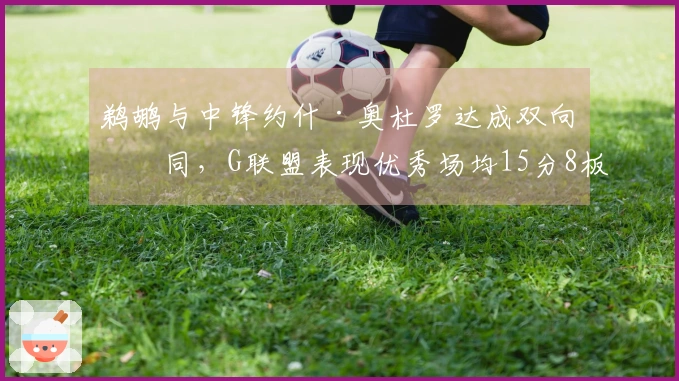 鹈鹕与中锋约什·奥杜罗达成双向合同，G联盟表现优秀场均15分8板