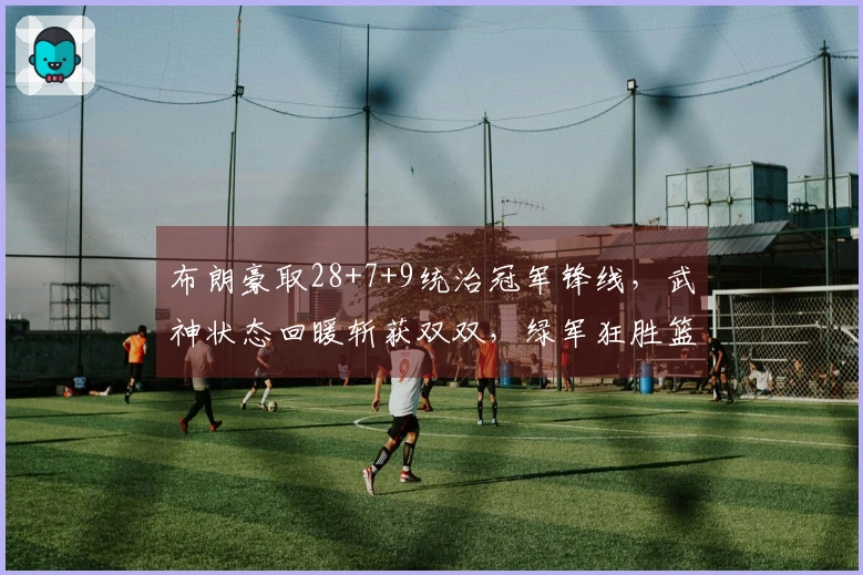 布朗豪取28+7+9统治冠军锋线，武神状态回暖斩获双双，绿军狂胜篮网37分