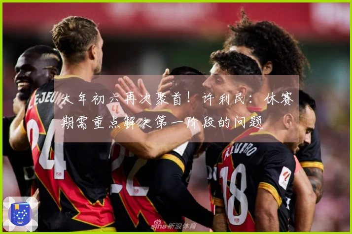 大年初六再次聚首！许利民：休赛期需重点解决第一阶段的问题