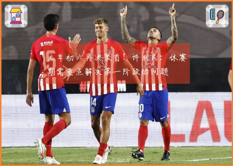 大年初六再次聚首！许利民：休赛期需重点解决第一阶段的问题