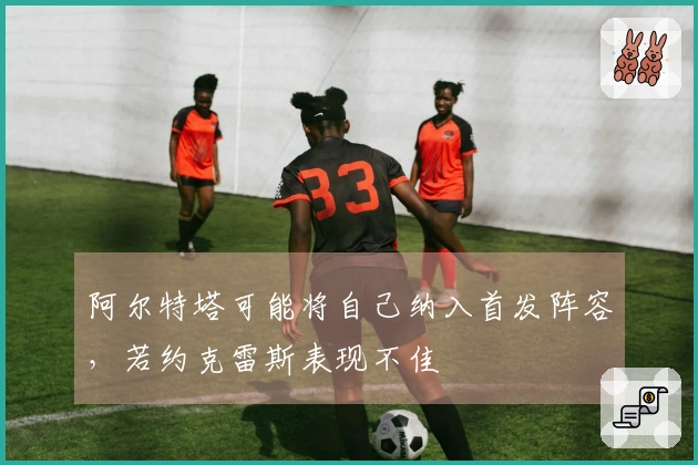 阿尔特塔可能将自己纳入首发阵容，若约克雷斯表现不佳