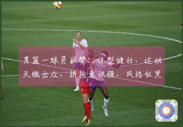 男篮一球员获赞：体型健壮，运动天赋出众，拼抢意识强，风格似黑人选手