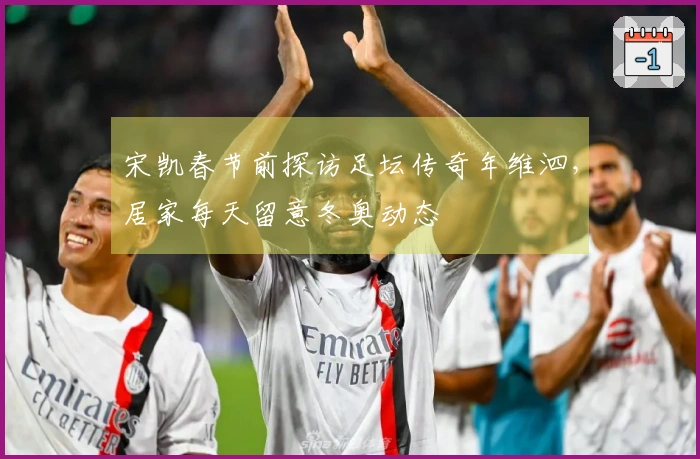 宋凯春节前探访足坛传奇年维泗，居家每天留意冬奥动态