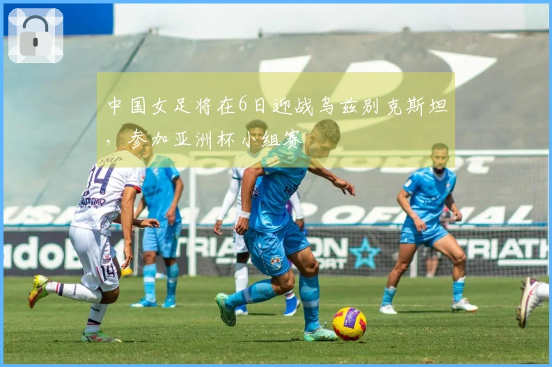 中国女足将在6日迎战乌兹别克斯坦，参加亚洲杯小组赛