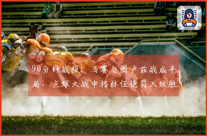 90分钟战报：马赛与图卢兹战成平局，点球大战中格林伍德罚入致胜球