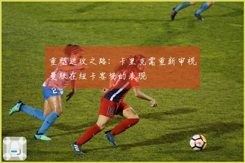 重塑进攻之路：卡里克需重新审视曼联在纽卡客场的表现