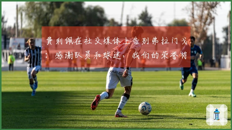费利佩在社交媒体上告别弗拉门戈：感谢队员和球迷，我们的荣誉将铭刻历史