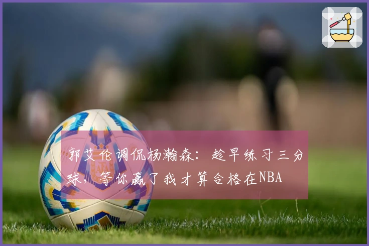 郭艾伦调侃杨瀚森：趁早练习三分球，等你赢了我才算合格在NBA