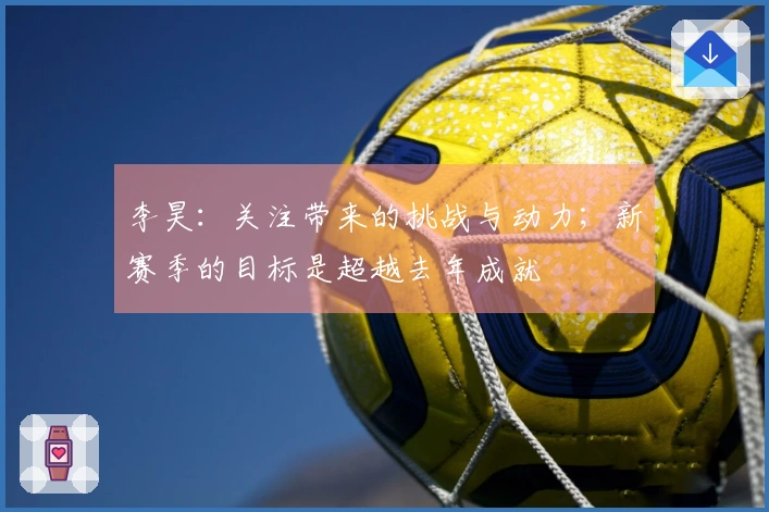 李昊：关注带来的挑战与动力；新赛季的目标是超越去年成就
