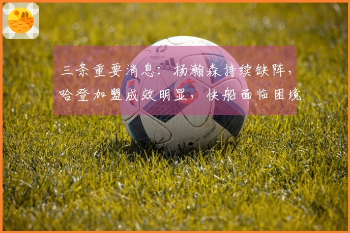 三条重要消息：杨瀚森持续缺阵，哈登加盟成效明显，快船面临困境